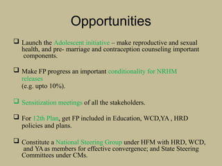 Opportunities
 Launch the Adolescent initiative – make reproductive and sexual
health, and pre- marriage and contraception counseling important
components.
 Make FP progress an important conditionality for NRHM
releases
(e.g. upto 10%).
 Sensitization meetings of all the stakeholders.
 For 12th Plan, get FP included in Education, WCD,YA , HRD
policies and plans.
 Constitute a National Steering Group under HFM with HRD, WCD,
and YAas members for effective convergence; and State Steering
Committees under CMs.
 