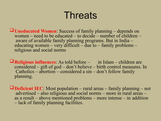 Threats
Uneducated Women: Success of family planning – depends on
women – need to be educated – to decide – number of children –
aware of available family planning programs. But in India –
educating women – very difficult – due to – family problems –
religious and social norms
Religious influences: As told before – in Islam – children are
considered – gift of god – don’t believe – birth control measures. In
Catholics – abortion – considered a sin – don’t follow family
planning.
Deficient IEC: Most population – rural areas – family planning – not
advertised – also religious and social norms – more in rural areas –
as a result – above mentioned problems – more intense – in addition
– lack of family planning facilities.
 