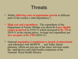 Threats
• Widely differing rates of population growth in different
parts of the country ( state dependency )
• High cost and expenditure : The expenditure of the
Department of Family Welfare was about Rs 6 per eligible
couple protected in 1974-75 which increased to Rs 718 in
2010-11 at the current prices. Average real expenditure per
new acceptor is Rs 2789 (2010-11)
• National population Commission is largely dysfunctional
and subsumed with MOHFW and Today, family
planning efforts are just one of the many activities under
the reproductive and child health component of the
National Rural Health Mission
 