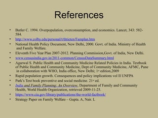 References
• Butler C. 1994. Overpopulation, overconsumption, and economics. Lancet, 343: 582-
584.
• http://www.colby.edu/personal/t/thtieten/Famplan.htm
• National Health Policy Document, New Delhi, 2000. Govt. of India. Ministry of Health
and Family Welfare.
• Eleventh Five Year Plan 2007-2012. Planning Commission,Govt. of India, New Delhi.
• www.censusindia.gov.in/2011-common/CensusDataSummary.html
• Agarwal S. Public Health and Community Medicine Related Policies in India. Textbook
of Public Health and Community Medicine, Dept of Community Medicine, AFMC, Pune
in collaboration with WHO, India office, New Delhi; 1st edition,2009
• Rapid population growth. Consequences and policy implications vol II UNFPA
• Park’s Text book preventive and social medicine. 21st ed.
• India and Family Planning: An Overview, Department of Family and Community
Health, World Health Organization, retrieved 2009-11-25.
• https://www.cia.gov/library/publications/the-world-factbook/
• Strategy Paper on Family Welfare – Gupta. A, Nair. L
 