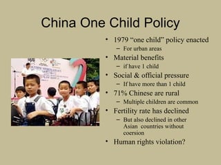 China One Child Policy
• 1979 “one child” policy enacted
– For urban areas
• Material benefits
– if have 1 child
• Social & official pressure
– If have more than 1 child
• 71% Chinese are rural
– Multiple children are common
• Fertility rate has declined
– But also declined in other
Asian countries without
coersion
• Human rights violation?
 