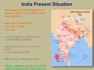 India Present Situation
• High proportion of its population in
agriculture (62%), and reside in rural
areas (68.84%)
• High CBR: 22.1/1000 (2010)
• Low CDR: 7.2/1000
• TFR- 2.55
• Current Population of India in 2012 -
1,220,200,000 (1.22 billion)
• Age structure 0 to 25 years - 51% of
India's
current population (2010)
• 940 females per 1000 males in 2011
• With the population growth rate at 1.58%,
India is predicted to have more than 1.53
 