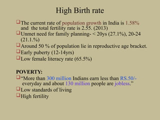 High Birth rate
The current rate of population growth in India is 1.58%
and the total fertility rate is 2.55. (2013)
Unmet need for family planning- < 20ys (27.1%), 20-24
(21.1.%)
Around 50 % of population lie in reproductive age bracket.
Early puberty (12-14yrs)
Low female literacy rate (65.5%)
POVERTY:
“More than 300 million Indians earn less than RS.50/-
everyday and about 130 million people are jobless.”
Low standards of living
High fertility
 
