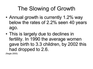 The Slowing of Growth Annual growth is currently 1.2% way below the rates of 2.2% seen 40 years ago. This is largely due to declines in fertility. In 1990 the average women gave birth to 3.3 children, by 2002 this had dropped to 2.6. (Nagle 2005) 