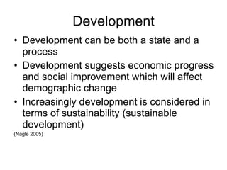 Development Development can be both a state and a process Development suggests economic progress and social improvement which will affect demographic change Increasingly development is considered in terms of sustainability (sustainable development) (Nagle 2005) 