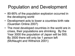 Population and Development 80-90% of the population explosion occurred in the developing world Development acts to lower a countries birth rate (Guardian Online 2007) The most developed countries in the world are in crises, their populations are shrinking.  By the Year 3000 the population of Japan will be 500.  By 3500 there will only be 1 person left (McNaught and Witherick 2001) 