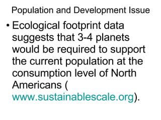 Population and Development Issue Ecological footprint data suggests that 3-4 planets would be required to support the current population at the consumption level of North Americans ( www.sustainablescale.org ). 