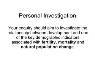 Personal Investigation Your enquiry should aim to investigate the relationship between development and one of the key demographic indicators associated with  fertility ,  mortality  and  natural population change . 