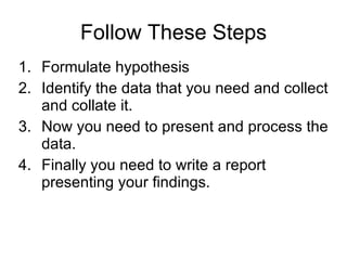 Follow These Steps Formulate hypothesis Identify the data that you need and collect and collate it.  Now you need to present and process the data.   Finally you need to write a report presenting your findings.  