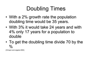 Doubling Times With a 2% growth rate the population doubling time would be 35 years. With 3% it would take 24 years and with 4% only 17 years for a population to double To get the doubling time divide 70 by the %  (Chrispin and Jegede 2000) 