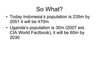 So What? Today Indonesia’s population is 235m by 2051 it will be 470m Uganda’s population is 30m (2007 est. CIA World Factbook), it will be 60m by 2030 
