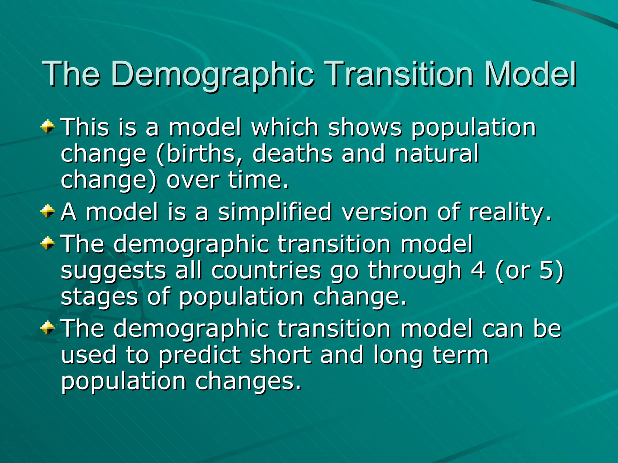 The Demographic Transition Model This is a model which shows population change (births, deaths and natural change) over time.  A model is a simplified version of reality. The demographic transition model suggests all countries go through 4 (or 5) stages of population change. The demographic transition model can be used to predict short and long term population changes. 