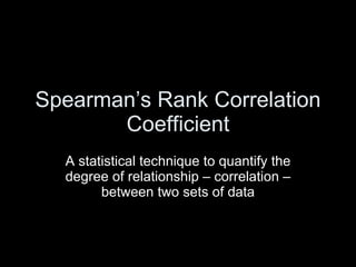 Spearman’s Rank Correlation Coefficient A statistical technique to quantify the degree of relationship – correlation – between two sets of data 