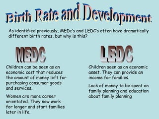 As identified previously, MEDc’s and LEDC’s often have dramatically
different birth rates, but why is this?
Children can be seen as an
economic cost that reduces
the amount of money left for
purchasing consumer goods
and services.
Women are more career
orientated. They now work
for longer and start families
later in life.
Children seen as an economic
asset. They can provide an
income for families.
Lack of money to be spent on
family planning and education
about family planning
 