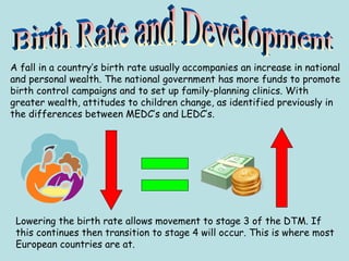 A fall in a country’s birth rate usually accompanies an increase in national
and personal wealth. The national government has more funds to promote
birth control campaigns and to set up family-planning clinics. With
greater wealth, attitudes to children change, as identified previously in
the differences between MEDC’s and LEDC’s.
Lowering the birth rate allows movement to stage 3 of the DTM. If
this continues then transition to stage 4 will occur. This is where most
European countries are at.
 
