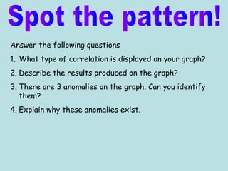 Answer the following questions
1. What type of correlation is displayed on your graph?
2. Describe the results produced on the graph?
3. There are 3 anomalies on the graph. Can you identify
them?
4. Explain why these anomalies exist.
 