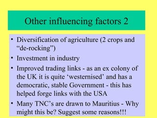 Other influencing factors 2 Diversification of agriculture (2 crops and “de-rocking”) Investment in industry Improved trading links - as an ex colony of the UK it is quite ‘westernised’ and has a democratic, stable Government - this has helped forge links with the USA Many TNC’s are drawn to Mauritius - Why might this be? Suggest some reasons!!! 