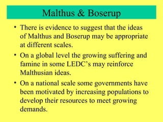 Malthus & Boserup There is evidence to suggest that the ideas of Malthus and Boserup may be appropriate at different scales. On a global level the growing suffering and famine in some LEDC’s may reinforce Malthusian ideas. On a national scale some governments have been motivated by increasing populations to develop their resources to meet growing demands.  