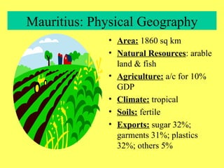 Mauritius: Physical Geography Area:  1860 sq km Natural Resources : arable land & fish Agriculture:  a/c for 10% GDP Climate:  tropical Soils:  fertile Exports:  sugar 32%; garments 31%; plastics 32%; others 5% 