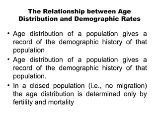 The Relationship between Age
Distribution and Demographic Rates
• Age distribution of a population gives a
record of the demographic history of that
population
• Age distribution of a population gives a
record of the demographic history of that
population.
• In a closed population (i.e., no migration)
the age distribution is determined only by
fertility and mortality
 