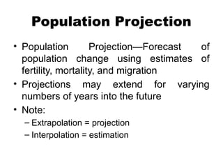 Population Projection
• Population Projection—Forecast of
population change using estimates of
fertility, mortality, and migration
• Projections may extend for varying
numbers of years into the future
• Note:
– Extrapolation = projection
– Interpolation = estimation
 