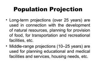 Population Projection
• Long-term projections (over 25 years) are
used in connection with the development
of natural resources, planning for provision
of food, for transportation and recreational
facilities, etc.
• Middle-range projections (10–25 years) are
used for planning educational and medical
facilities and services, housing needs, etc.
 