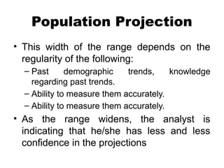 Population Projection
• This width of the range depends on the
regularity of the following:
– Past demographic trends, knowledge
regarding past trends.
– Ability to measure them accurately.
– Ability to measure them accurately.
• As the range widens, the analyst is
indicating that he/she has less and less
confidence in the projections
 