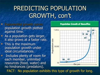 PREDICTING POPULATION GROWTH, con’t Exponential growth curve:  population growth plotted against time. As a population gets larger, it also grows at a faster rate.  This is the maximum population growth under ideal circumstances.  Includes plenty of room for each member, unlimited resources (food, water) and no hindrances (predators).  FACT:  No population exhibits this type of growth for long. 