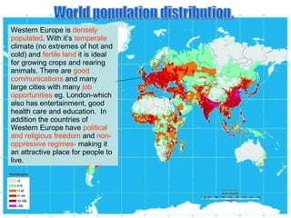 World population distribution. Western Europe is  densely populated . With it’s  temperate  climate (no extremes of hot and cold) and  fertile land  it is ideal for growing crops and rearing animals. There are  good communications  and many large cities with many  job opportunities  eg. London-which also has entertainment, good health care and education.  In addition the countries of Western Europe have  political and religious freedom  and  non-oppressive regimes-  making it an attractive place for people to live. 