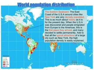 World population distribution. The Eastern Seaboard-  The East Coast of the U.S.A around cities like  New York  are very  densely populated.  This is as much about  history  as it is for the present day. When the U.S.A was discovered and people emigrated from Europe to the Americas, this is the  first place they arrived , and many decided to settle permanently. Add to that all the  typical attractions  of a large city such as New York, the high population density is easily explained. 