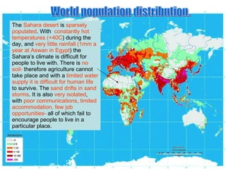 World population distribution. The  Sahara desert  is  sparsely populated . With  constantly hot temperatures (+40C ) during the day, and  very little rainfall (1mm a year at Aswan in Egypt ) the Sahara’s climate is difficult for people to live with. There is  no soil-  therefore agriculture cannot take place and with a  limited water supply it is difficult for human life  to survive. The  sand drifts in sand storms . It is also  very isolated , with  poor communications, limited accommodation, few job opportunities-  all of which fail to encourage people to live in a particular place. 