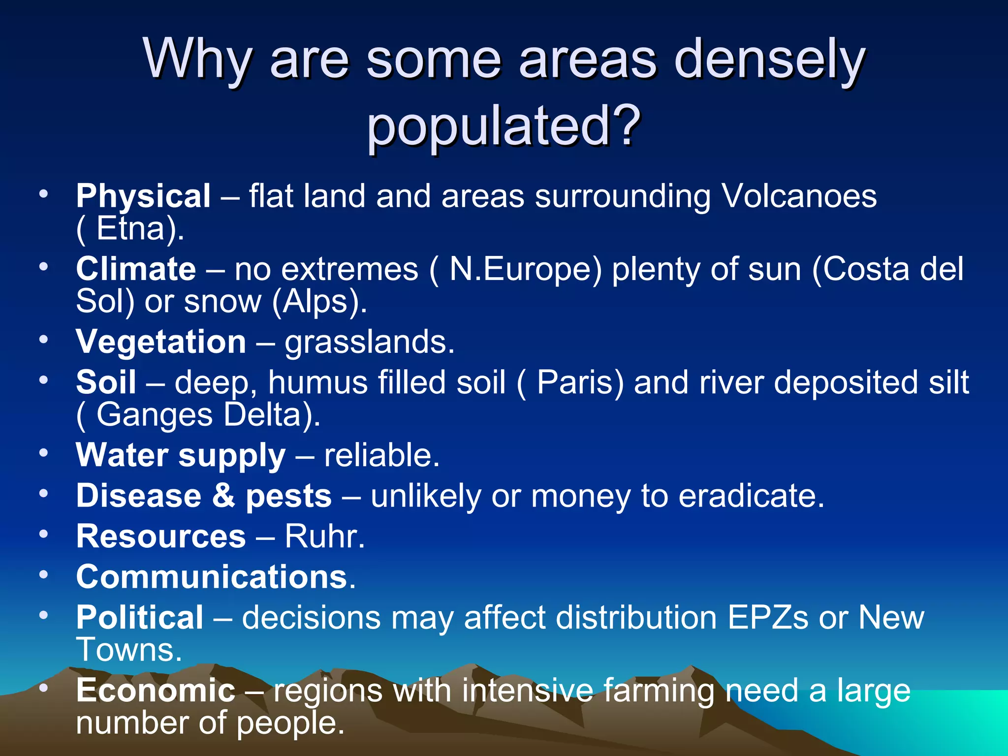 Why are some areas densely populated? Physical  – flat land and areas surrounding Volcanoes ( Etna). Climate  – no extremes ( N.Europe) plenty of sun (Costa del Sol) or snow (Alps). Vegetation  – grasslands. Soil  – deep, humus filled soil ( Paris) and river deposited silt ( Ganges Delta). Water supply  – reliable. Disease & pests  – unlikely or money to eradicate. Resources  – Ruhr. Communications . Political  – decisions may affect distribution EPZs or New Towns. Economic  – regions with intensive farming need a large number of people. 