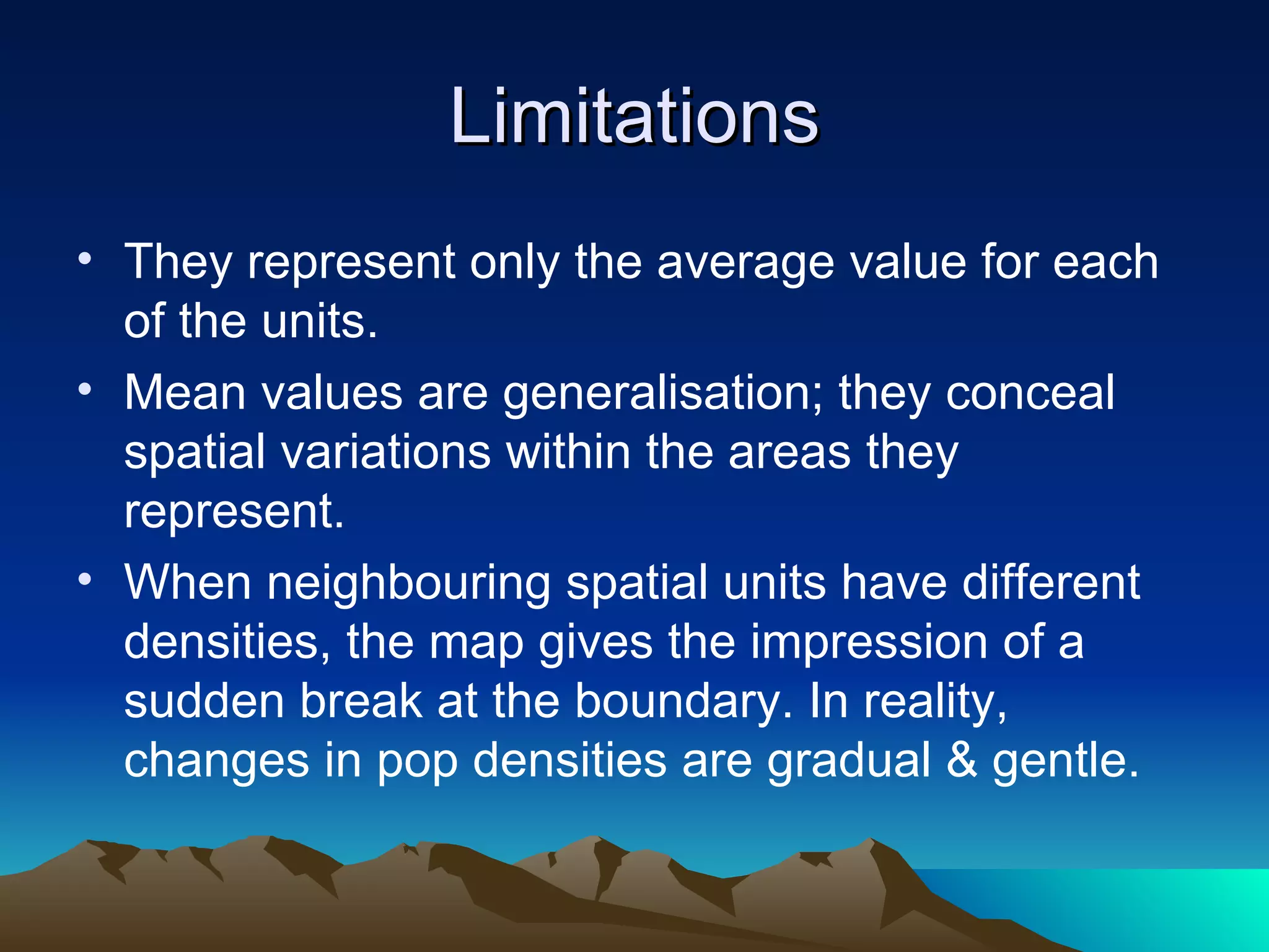 Limitations They represent only the average value for each of the units. Mean values are generalisation; they conceal spatial variations within the areas they represent. When neighbouring spatial units have different densities, the map gives the impression of a sudden break at the boundary. In reality, changes in pop densities are gradual & gentle. 