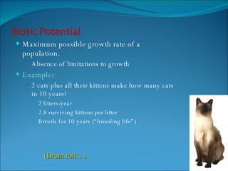 Biotic Potential Maximum possible growth rate of a population. Absence of limitations to growth Example : 2 cats plus all their kittens make how many cats in 10 years? 2 litters/year 2.8 surviving kittens per litter Breeds for 10 years (“breeding life”) (Drum roll…) 