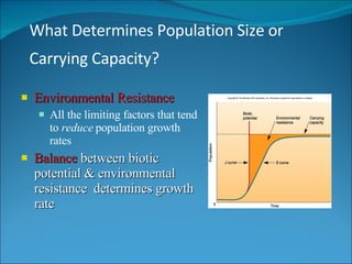 What Determines Population Size or Carrying Capacity?   Environmental Resistance All the limiting factors that tend to  reduce  population growth rates Balance  between biotic potential & environmental resistance  determines growth rate 