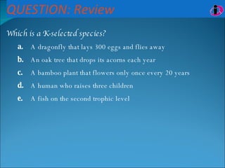 QUESTION: Review Which is a K-selected species? a. A dragonfly that lays 300 eggs and flies away b. An oak tree that drops its acorns each year c. A bamboo plant that flowers only once every 20 years d. A human who raises three children e. A fish on the second trophic level 