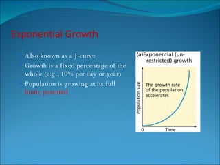 Exponential Growth Also known as a J-curve Growth is a fixed percentage of the whole (e.g., 10% per day or year) Population is growing at its full  biotic potential 