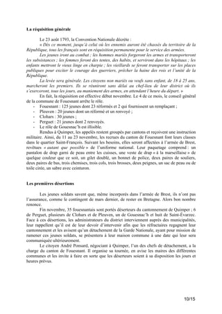 La réquisition générale
Le 23 août 1793, la Convention Nationale décrète :
« Dès ce moment, jusqu’à celui où les ennemis auront été chassés du territoire de la
République, tous les français sont en réquisition permanente pour le service des armées.
Les jeunes iront au combat ; les hommes mariés forgeront les armes et transporteront
les subsistances ; les femmes feront des tentes, des habits, et serviront dans les hôpitaux ; les
enfants mettront le vieux linge en charpie ; les vieillards se feront transporter sur les places
publiques pour exciter le courage des guerriers, prêcher la haine des rois et l’unité de la
République.
La levée sera générale. Les citoyens non mariés ou veufs sans enfant, de 18 à 25 ans,
marcheront les premiers. Ils se réuniront sans délai au chef-lieu de leur district où ils
s’exerceront, tous les jours, au maniement des armes, en attendant l’heure du départ. »
En fait, la réquisition est effective début novembre. Le 4 de ce mois, le conseil général
de la commune de Fouesnant arrête le rôle.
- Fouesnant : 125 jeunes dont 23 réformés et 2 qui fournissent un remplaçant ;
- Pleuven : 20 jeunes dont un réformé et un renvoyé ;
- Clohars : 30 jeunes ;
- Perguet : 21 jeunes dont 2 renvoyés.
- Le rôle de Gouesnac’h est illisible.
Rendus à Quimper, les appelés restent groupés par cantons et reçoivent une instruction
militaire. Ainsi, du 11 au 23 novembre, les recrues du canton de Fouesnant font leurs classes
dans le quartier Saint-François. Suivant les besoins, elles seront affectées à l’armée de Brest,
revêtues « autant que possible » de l’uniforme national. Leur paquetage comprend : un
pantalon de drap garni de peau entre les cuisses, une veste de drap « à la marseillaise » de
quelque couleur que ce soit, un gilet doublé, un bonnet de police, deux paires de souliers,
deux paires de bas, trois chemises, trois cols, trois brosses, deux peignes, un sac de peau ou de
toile cirée, un sabre avec ceinturon.

Les premières désertions
Les jeunes soldats savent que, même incorporés dans l’armée de Brest, ils n’ont pas
l’assurance, comme le contingent de mars dernier, de rester en Bretagne. Alors bon nombre
renonce.
Fin novembre, 35 fouesnantais sont portés déserteurs du cantonnement de Quimper ; 6
de Perguet, plusieurs de Clohars et de Pleuven, un de Gouesnac’h et huit de Saint-Évarzec.
Face à ces désertions, les administrateurs du district interviennent auprès des municipalités,
leur rappellent qu’il est de leur devoir d’intervenir afin que les réfractaires regagnent leur
cantonnement et les avisent qu’un détachement de la Garde Nationale, ayant pour mission de
ramener ces jeunes soldats, se présentera à leur maison commune à une date qui leur sera
communiquée ultérieurement.
Le citoyen André Ponsard, négociant à Quimper, l’un des chefs de détachement, a la
charge du canton de Fouesnant. Il organise sa tournée, en avise les maires des différentes
communes et les invite à faire en sorte que les déserteurs soient à sa disposition les jours et
heures prévus.

10/15

 