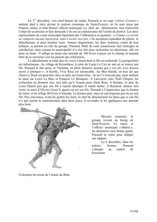 Le 1er décembre, vers neuf heures du matin, Ponsard et ses sept « frères d’armes »
mettent pied à terre devant la maison commune de Saint-Évarzec où ils sont reçus par
Francès, maire, et Jean Daniel, officier municipal. Le chef du détachement leur renouvelle
l’objet de sa mission et leur demande s’ils ont eu connaissance de l’arrêté du district. Les deux
représentants du corps municipal répondent par l’affirmative et ajoutent : « Comme cet arrêté
ne comporte aucune injonction, nous n’avons rien fait. » Ils acceptent cependant de piloter le
détachement, et pour montrer leurs bonnes dispositions, les deux hommes, ceints de leur
écharpe, se portent en tête du groupe. Ponsard, flatté de cette soumission, leur témoigne sa
satisfaction, mais comme la municipalité n’a rien fait pour rechercher les déserteurs, elle est
donc en faute : il inflige au maire une amende de 100 livres à payer sur le champ, le laissant
libre de se retourner vers les parents des réfractaires.
Le détachement se rend chez la veuve Lénard dont le fils est recherché. La perquisition
est infructueuse. Au village de Kerambesc, le père de Lucas Le Coz ne sait où se trouve son
fils. Ponsard le fait saisir, et l’homme, en plein désarroi, promet que « son fils sera demain
matin à Quimper ». A Kerilis, Yves Riou est introuvable. Au Mur Huella, on leur dit que
Alain Le Dizet est peut-être chez sa mère au Guern Glas : ils ne l’y trouvent pas, mais mettent
la main sur Louis Le Bars et François Le Branquec. A Lanveron, chez Noël Chiquet, les
recherches ne donnent rien, non plus qu’à Touaru pour Alain Riou. A Keralec, le père de
Louis Daniel jure que son fils a rejoint Quimper le matin même. A Kerarzul, dernier lieu
visité, la mère d’Olivier Lozac’h ignore où est son fils. Ponsard a l’impression que la femme
lui ment, et lui inflige 80 livres d’amende. La femme paie, mais ne sait toujours pas où est son
fils. Peu convaincu, avant de quitter les lieux, le chef de détachement lui lance que si son fils
n’a pas rejoint le cantonnement dans deux jours, il reviendra et lui appliquera une amende
plus forte.

Mission terminée, le
groupe revient au bourg de
Saint-Évarzec. Le maire et
l’officier municipal « libérés »,
les déserteurs sous bonne garde,
Ponsard se retire pour rédiger
son rapport.
Le 6 décembre, dans les
mêmes
formes,
Ponsard
s’attaque
au
canton
de
Fouesnant.

Volontaire de retour de l’armée du Rhin

11/15

 