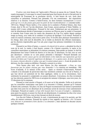 Il arrive vers trois heures de l’après-midi à Pleuven où aucun élu ne l’attend. Par un
exprès (messager), il convoque le conseil municipal pour huit heures du soir et fait prévenir la
municipalité de Fouesnant de sa prochaine arrivée. A huit heures du soir, seuls deux
conseillers se présentent. Ponsard leur demande s’ils ont connaissance des réquisitions
relatives à sa mission. Comme à Saint-Évarzec, les deux hommes reconnaissent « n’avoir
point agi vis à vis des jeunes gens pour les punir de leur insubordination ». L’amende tombe :
100 livres. Malgré l’heure tardive, il les somme de le conduire à Penhoat Salaun, chez Jean
Conan, dont le fils est l’un des déserteurs. Jean Conan, ancien partisan d’Alain Nédélec, se
montre rétif à toute collaboration : Ponsard le fait saisir. Embarrassé par son prisonnier, le
chef de détachement décide d’interrompre sa mission sur Pleuven pour se rendre à Fouesnant
et remettre Jean Conan entre les mains des douaniers du Cap Coz repliés depuis quelque
temps au bourg, avec ordre de le conduire à la prison de Quimper. Il est minuit. Ponsard se
rend à la maison commune, mais trouve porte close. Il réveille alors plusieurs fouesnantais et
les charge, dans cette nuit de décembre, de se rendre au domicile des officiers municipaux,
par les chemins impraticables que l’on sait, pour exiger leur présence immédiate à la maison
commune.
Ponsard et ses frères d’armes, « exposés à la dureté de la saison », attendent les élus le
reste de la nuit. Le matin, à huit heures, comme s’ils s’étaient concertés, le maire et les
conseillers municipaux se présentent à la maison commune. Sans perdre un instant, le chef de
détachement leur remet l’arrêté du district et la liste des 35 déserteurs. En fait, tous ne sont
pas déserteurs : certains ne se sont jamais présentés à Quimper ! Ponsard demande aux
élus « quelles sont les causes qui les ont déterminés à être indociles aux injonctions qui leur
avaient été faites par l’autorité supérieure de Quimper, il y a quinze jours, de faire rejoindre
les jeunes citoyens désertés et même ceux qui n’avaient jamais paru ». Avant de prendre leur
décision, les élus veulent en délibérer. Ponsard y consent et se retire.
Trois heures plus tard, vers onze heures, les élus annoncent : « Nous ne vous
fournirons pas les jeunes citoyens que vous demandez ! » La réaction est immédiate : 500
livres d’amende, et la menace d’être saisis… Après ce moment d’énervement, Ponsard
s’attache à les dissuader de persévérer dans leur résolution contraire aux lois de la Nation, et
que leur devoir est justement de les faire appliquer, même si, en la circonstance, leurs
sentiments les poussent à comprendre ces jeunes déserteurs. Convaincus, les élus reviennent
sur leur décision, paient les 500 livres et acceptent de ramener à Quimper, sous trois jours, les
35 déserteurs de la commune.
Ponsard se rend ensuite à Perguet, et là aussi on le fait attendre. Enfin on le prévient
que les conseillers municipaux sont partis à sa rencontre à Clohars, pensant qu’il visiterait
d’abord cette commune. Sur place, les élus de Perguet reconnaissent leur lenteur et promettent
que dans trois jours les six déserteurs de la commune seront de nouveau à leur cantonnement
à Quimper. Ponsard est surpris « d’une telle loyauté dont il est peu d’exemple » ; néanmoins,
pour punir les parents et assurer les frais de son détachement, il condamne les élus à lui verser
immédiatement 100 livres, tout en leur laissant un droit de recours.
Les élus de Clohars et Demizit, le curé, s’entretiennent du sujet à la sacristie, qui fait
office de maison commune. Ponsard les rejoint et leur rappelle sa mission. « Ils l’écoutent
avec douceur et promettent d’être dociles à sa demande », mais désirent en discuter encore
quelques instants.

12/15

 