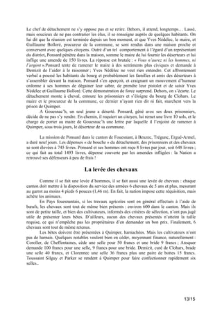Le chef de détachement ne s’y oppose pas et se retire. Dehors, il attend, longtemps… Lassé,
mais soucieux de ne pas contrarier les élus, il se renseigne auprès de quelques habitants. On
lui dit que la réunion est terminée depuis un bon moment, et que Yves Nédélec, le maire, et
Guillaume Bolloré, procureur de la commune, se sont rendus dans une maison proche et
conversent avec quelques citoyens. Outré d’un tel comportement à l’égard d’un représentant
du district, Ponsard pénètre dans la maison, somme le maire de lui fournir les déserteurs et lui
inflige une amende de 150 livres. La réponse est brutale : « Vous n’aurez ni les hommes, ni
l’argent ».Ponsard tente de ramener le maire à des sentiments plus civiques et demande à
Demizit de l’aider à le raisonner ; Yves Nédélec ne veut rien entendre. Cet affrontement
verbal a poussé les habitants du bourg et probablement les familles et amis des déserteurs à
s’assembler devant la maison. Ponsard s’en aperçoit, et craignant un mouvement d’humeur
ordonne à ses hommes de dégainer leur sabre, de prendre leur pistolet et de saisir Yves
Nédélec et Guillaume Bolloré. Cette démonstration de force surprend. Dehors, on s’écarte. Le
détachement monte à cheval, entoure les prisonniers et s’éloigne du bourg de Clohars. Le
maire et le procureur de la commune, ce dernier n’ayant rien dit ni fait, marchent vers la
prison de Quimper.
A Gouesnac’h, un seul jeune a déserté. Ponsard, gêné avec ses deux prisonniers,
décide de ne pas s’y rendre. En chemin, il requiert un citoyen, lui remet une livre 10 sols, et le
charge de porter au maire de Gouesnac’h une lettre par laquelle il l’enjoint de ramener à
Quimper, sous trois jours, le déserteur de sa commune.
La mission de Ponsard dans le canton de Fouesnant, à Beuzec, Trégunc, Ergué-Armel,
a duré neuf jours. Les dépenses « de bouche » du détachement, des prisonniers et des chevaux
se sont élevées à 745 livres. Ponsard et ses hommes ont reçu 8 livres par jour, soit 648 livres ;
ce qui fait au total 1493 livres, dépense couverte par les amendes infligées : la Nation a
retrouvé ses défenseurs à peu de frais !

La levée des chevaux
Comme il se fait une levée d’hommes, il se fait aussi une levée de chevaux : chaque
canton doit mettre à la disposition du service des armées 6 chevaux de 5 ans et plus, mesurant
au garrot au moins 4 pieds 6 pouces (1,46 m). En fait, la nation impose cette réquisition, mais
achète les animaux.
En Pays fouesnantais, si les travaux agricoles sont en général effectués à l’aide de
bœufs, les chevaux sont tout de même bien présents : environ 600 dans le canton. Mais ils
sont de petite taille, et bien des cultivateurs, informés des critères de sélection, n’ont pas jugé
utile de présenter leurs bêtes. D’ailleurs, aucun des chevaux présentés n’atteint la taille
requise, ce qui n’empêche pas les propriétaires d’en demander un bon prix. Finalement, 6
chevaux sont tout de même retenus.
Les bêtes doivent être présentées à Quimper, harnachées. Mais les cultivateurs n’ont
pas de harnais. Quelques notables veulent bien en céder, moyennant finance, naturellement :
Coroller, de Cheffontaines, cède une selle pour 50 francs et une bride 9 francs ; Ansquer
demande 100 francs pour une selle, 9 francs pour une bride. Demizit, curé de Clohars, brade
une selle 40 francs, et Clorennec une selle 36 francs plus une paire de bottes 15 francs.
Toussaint Silguy et Parker se rendent à Quimper pour faire confectionner rapidement six
selles..

13/15

 