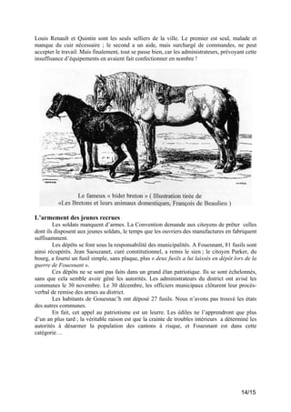 Louis Renault et Quintin sont les seuls selliers de la ville. Le premier est seul, malade et
manque du cuir nécessaire ; le second a un aide, mais surchargé de commandes, ne peut
accepter le travail. Mais finalement, tout se passe bien, car les administrateurs, prévoyant cette
insuffisance d’équipements en avaient fait confectionner en nombre !

L’armement des jeunes recrues
Les soldats manquent d’armes. La Convention demande aux citoyens de prêter celles
dont ils disposent aux jeunes soldats, le temps que les ouvriers des manufactures en fabriquent
suffisamment.
Les dépôts se font sous la responsabilité des municipalités. A Fouesnant, 81 fusils sont
ainsi récupérés. Jean Saouzanet, curé constitutionnel, a remis le sien ; le citoyen Parker, du
bourg, a fourni un fusil simple, sans plaque, plus « deux fusils a lui laissés en dépôt lors de la
guerre de Fouesnant ».
Ces dépôts ne se sont pas faits dans un grand élan patriotique. Ils se sont échelonnés,
sans que cela semble avoir gêné les autorités. Les administrateurs du district ont avisé les
communes le 30 novembre. Le 30 décembre, les officiers municipaux clôturent leur procèsverbal de remise des armes au district.
Les habitants de Gouesnac’h ont déposé 27 fusils. Nous n’avons pas trouvé les états
des autres communes.
En fait, cet appel au patriotisme est un leurre. Les édiles ne l’apprendront que plus
d’un an plus tard ; la véritable raison est que la crainte de troubles intérieurs a déterminé les
autorités à désarmer la population des cantons à risque, et Fouesnant est dans cette
catégorie…

14/15

 
