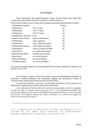 Les émigrés
Nous n’aborderons que superficiellement ce sujet. Il a fait l’objet d’une étude dans
« Aspects de la Révolution en Pays Fouesnantais », de Foen Izella. (1)
Pour éviter des redites, nous ne citons que les émigrés qui étaient domiciliés dans le canton :
- Cheffontaines Jonathas
Clohars
er
- Cheffontaines
Fils 1 cadet
id°
ème
- Cheffontaines
Fils 2 cadet
id°
ème
- Cheffontaines
Fils 3 cadet
id°
- Cheffontaines Julie Fille 11 ans
id°
- Madame Vieux-Châtel,
épouse Cheffontaines
id°
- Cheffontaines
oncle, ingénieur
id°
- Cheffontaines
oncle, officier de marine
id°
- Cheffontaines François
oncle, officier de marine
id°
- Cheffontaines
oncle, ex-officier de Malte
id°
- Sizun Olivier
ex-vicaire de Fouesnant
- David François Marie
ex-prêtre de Fouesnant
- Quéré Henri
ex-curé de Pleuven
- Pellerin Guillaume
ex-curé de Perguet
- L’Haridon Jacques
ex-vicaire de Perguet
Ces quinze personnes figurent sur l’état récapitulatif des émigrés, établi par le directoire du
district, en avril 1795.

En conclusion, on peut s’étonner de constater à quel point la population du canton de
Fouesnant a semblé indifférente aux événements tragiques qui secouaient la France et
l’Europe entière pendant cette période cruciale de la Révolution.
Le comte de Castellane – provençal – qui fut préfet du Finistère en 1827, porte sur ses
administrés ce jugement qui constitue peut-être une explication :
« Les habitants du Finistère doivent être divisés en deux peuples, celui des campagnes
et celui des villes. Le premier forme à peu près les 6 / 7 de la population générale. Son
caractère apathique et insouciant le rend indifférent aux améliorations qui, sur tous les points
du royaume, ont changé la situation des classes analogues ; il a conservé les usages, les
mœurs et les routines de ses pères. »

(1) : « Aspects de la Révolution en Pays Fouesnantais » : Un
ouvrage de 192 pages sous couverture en quadrichromie.
Quelques exemplaires disponibles au prix de 12 €.

15/15

 