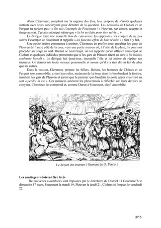 Alors Clorennec, comptant sur la sagesse des élus, leur propose de s’isoler quelques
instants avec leurs concitoyens pour débattre de la question. Les décisions de Clohars et de
Perguet ne tardent pas : « On suit l’exemple de Fouesnant ! » Pleuven, par contre, accepte le
tirage au sort. Certains ajoutent même que « la loi est faite pour être suivie… »
Le délégué tente une nouvelle fois de convaincre les opposants, les conjure de ne pas
suivre l’exemple de Fouesnant et rappelle « les funestes effets de leur révolte » ; rien n’y fait.
Une petite bruine commence à tomber. Clorennec en profite pour entraîner les gens de
Pleuven de l’autre côté de la cour, vers une petite maison où, à l’abri de la pluie, ils pourront
procéder au tirage au sort. Durant ce court trajet, on lui rapporte qu’un officier municipal de
Clohars et quelques individus promettent que si les gars de Pleuven tirent au sort, « les bâtons
rouleront bientôt ». Le délégué fait demi-tour, interpelle l’élu et lui intime de répéter ses
menaces. Ce dernier nie toute menace personnelle et assure qu’il n’a rien dit ou fait de plus
que les autres.
Dans la maison, Clorennec prépare les billets. Dehors, les hommes de Clohars et de
Perguet sont rassemblés, crient leur refus, malaxent de la boue dont ils bombardent la fenêtre,
insultent les gars de Pleuven et jurent que le premier qui franchira la porte après avoir tiré au
sort « perdra la vie ». Ces menaces amènent les pleuvennois à réfléchir sur leurs devoirs de
citoyens. Clorennec les comprend et, comme Durun à Fouesnant, clôt l’assemblée

Les contingents doivent être levés
De nouvelles assemblées sont imposées par le directoire du District : à Gouesnac’h le
dimanche 17 mars, Fouesnant le mardi 19, Pleuven le jeudi 21, Clohars et Perguet le vendredi
22.

3/15

 