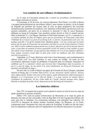 Les comités de surveillance révolutionnaires
Le 21 mars, la Convention instaure des « comités de surveillance révolutionnaires »
dans chaque commune ou section.
A Fouesnant, le 26 du mois, les citoyens Quirmeur, Petit Henry, La Caille et Bacon
s’occupent particulièrement de surveillance côtière ( nous sommes en guerre ) et de la bande
de brigands qui profitent des lacunes dans la mise en place progressive des nouvelles
institutions pour commettre de nombreux vols. Quirmeur et Petit Henri, qui doivent avoir une
jonction journalière, ont prévu de se retrouver le mercredi 27 chez la veuve Besançon,
débitante au bourg de Fouesnant. Leur prochain contact devrait se faire le samedi suivant.
Mais le dimanche 31, c’est Pâques. Quirmeur et Petit Henri pensent « qu’il y a imprudence à
se joindre pendant les fêtes de Pâques parce que les paroissiens de Fouesnant, étant dans
l’habitude de se trouver ces jours là au bourg et de s’y enivrer, ils pourraient avoir avec eux
quelque querelle ». Ce qu’ils veulent éviter. Quimeur ajoute : « Je suis certain que les justes
peines que les gens de Fouesnant ont encourues sont dans le cas de retenir plusieurs d’entre
eux. Mais il existe malheureusement parmi eux, je pense, plusieurs qui ont la rancune dans le
cœur, et qui dans un moment d’ivresse pourraient exciter les autres à nous insulter et peutêtre même à nous maltraiter. Et que peuvent deux hommes vis à vis d’une populace effrénée !
Leur unique ressource serait dans la fuite pour éviter les malheurs que leur résistance
pourrait occasionner. »
Cependant, ce 27 mars, Quirmeur rend visite à Jean Saouzanet, curé constitutionnel et
officier d’état civil. Les deux hommes se sont connus au collège. Au cours de leur
conversation, Quirmeur évoque les problèmes d’insécurité dans la commune. Saouzanet lui
confirme « qu’il y a plusieurs voleurs qui exercent leurs brigandages dans la paroisse, et
qu’il y a peu de temps, ils ont enlevé à la veuve Guillermou, au bourg de Fouesnant, une
quantité considérable de linge ».
De leur côté, La Caille et Bacon ont appris de la bouche de Pierre Choquet, marchand
mercier au bourg, que « le nommé Alain Calvez, 32 ans, mesurant 5 pieds 5 pouces, cheveux
noirs, figure pleine, homme sans aveu et très suspect, ayant subi plusieurs emprisonnements à
Quimper et à Concarneau, est le chef de bande ; il a pour associé un nommé Hervé,
cordonnier de profession, 30 ans, d’une taille de 5 pieds, cheveux presque noirs, figure
blanche et marquée de petite vérole, demeurant au bas du bourg de Locamand. »

Les batteries côtières
Dès 1791, le ministre de la guerre avait ordonné la remise en état de tous les corps de
garde, poudrières et guérites en pierres.
Début 1793, seuls les postes d’observation de Mousterlin et le corps de garde de
Bénodet sont dans un état convenable. Celui de Beg Meil et le fort Cigogne des Glénan sont
pour ainsi dire à l’abandon. Les événements nationaux vont précipiter leur réfection. En
avril1793 le directoire du district nomme Toussaint Silguy, du Mesmeur, en La Forêt,
commissaire pour l’armement des côtes du canton de Fouesnant. Il établit un état des lieux,
note les réparations à effectuer, prévoit l’équipement et les effectifs nécessaires à ces postes.

5/15

 