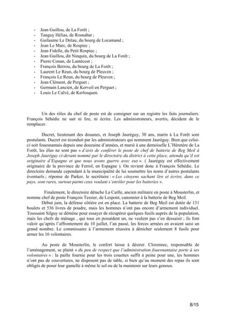 -

Jean Guillou, de La Forêt ;
Tanguy Hélias, de Rosnabat ;
Guilaume Le Dréau, du bourg de Locamand ;
Jean Le Marc, de Rospiec ;
Jean Fidelle, du Petit Rospiec ;
Jean Guillou, dit Ninquin, du bourg de La Forêt ;
Pierre Conan, de Lantécost ;
François Berrou, du bourg de La Forêt ;
Laurent Le Reun, du bourg de Pleuven ;
François Le Reun, du bourg de Pleuven ;
Jean Clément, de Perguet ;
Germain Lancien, de Kerveil en Perguet ;
Louis Le Calvé, de Kerlosquen.

Un des rôles du chef de poste est de consigner sur un registre les faits journaliers.
François Séhédic ne sait ni lire, ni écrire. Les administrateurs, avertis, décident de le
remplacer.
Ducret, lieutenant des douanes, et Joseph Jauréguy, 30 ans, marin à La Forêt sont
postulants. Ducret est éconduit par les administrateurs qui nomment Jauréguy. Bien que celuici soit fouesnantais depuis une douzaine d’années, et marié à une demoiselle L’Héretère de La
Forêt, les élus ne sont pas « d’avis de conférer le poste de chef de batterie de Beg Meil à
Joseph Jauréguy ci-devant nommé par le directoire du district à cette place, attendu qu’il est
originaire d’Espagne et que nous avons guerre avec eux ». ( Jauréguy est effectivement
originaire de la province de Ferrol, en Espagne ). On revient donc à François Séhédic. Le
directoire demande cependant à la municipalité de lui soumettre les noms d’autres postulants
éventuels ; réponse de Parker, le secrétaire : « Les citoyens sachant lire et écrire, dans ce
pays, sont rares, surtout parmi ceux voulant s’enrôler pour les batteries ».
Finalement, le directoire détache La Caille, ancien militaire en poste à Mousterlin, et
nomme chef de poste François Tessier, de Lespont, canonnier à la batterie de Beg Meil.
Début juin, la défense côtière est en place. La batterie de Beg Meil est dotée de 131
boulets et 536 livres de poudre, mais les hommes n’ont pas encore d’armement individuel.
Toussaint Silguy se démène pour essayer de récupérer quelques fusils auprès de la population,
mais les chefs de ménage , qui tous en possèdent un, ne veulent pas s’en dessaisir ; ils font
valoir qu’après l’affrontement du 10 juillet, l’an passé, les forces armées en avaient saisi un
grand nombre. Le commissaire à l’armement réussira à dénicher seulement 8 fusils pour
armer les 16 volontaires.
Au poste de Mousterlin, le confort laisse à désirer. Clorennec, responsable de
l’aménagement, se plaint « du peu de respect que l’administration fouesnantaise porte à ses
volontaires » : la paille fournie pour les trois couettes suffit à peine pour une, les hommes
n’ont pas de couvertures, ne disposent pas de table, si bien qu’au moment des repas ils sont
obligés de poser leur gamelle à même le sol ou de la maintenir sur leurs genoux.

8/15

 