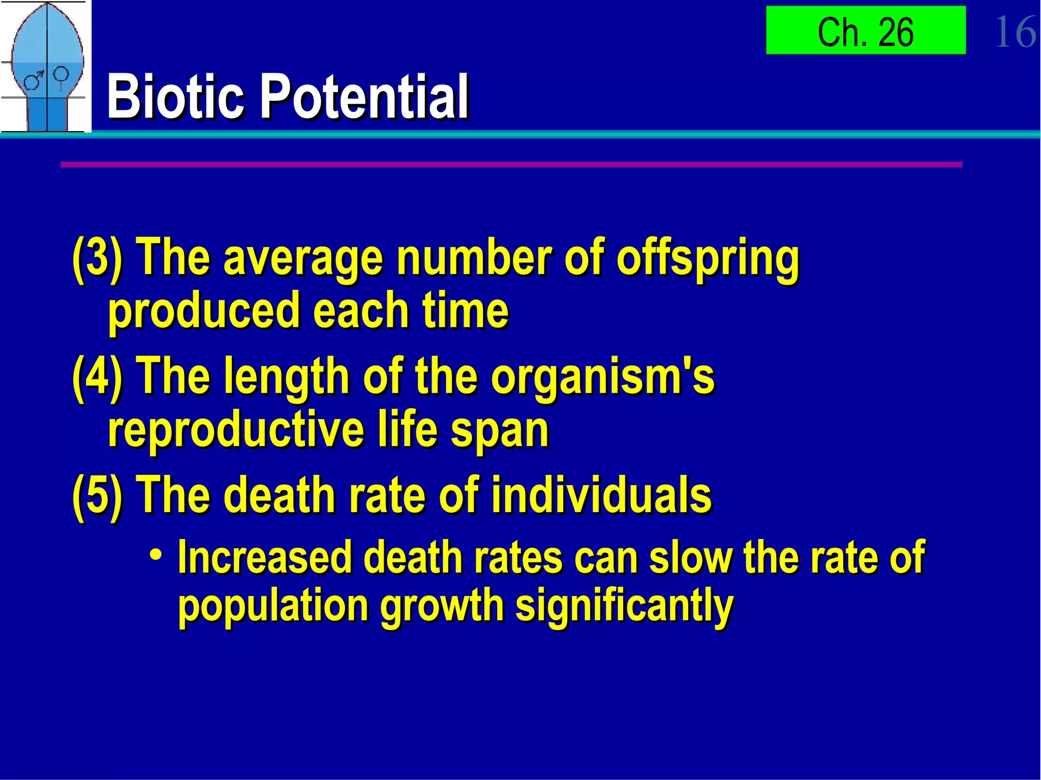 Biotic Potential (3) The average number of offspring produced each time (4) The length of the organism's reproductive life span (5) The death rate of individuals Increased death rates can slow the rate of population growth significantly 