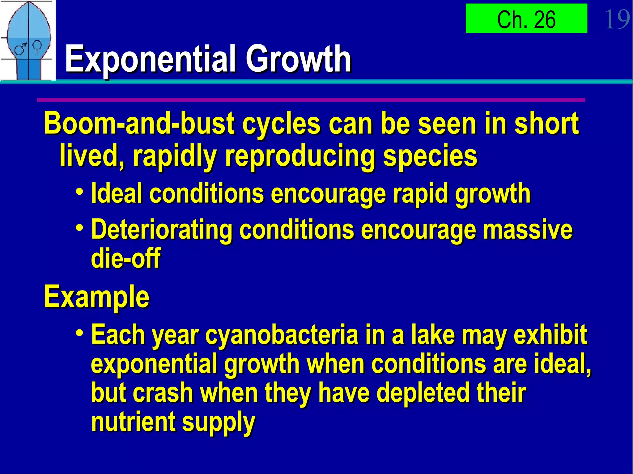 Exponential Growth Boom-and-bust cycles can be seen in short lived, rapidly reproducing species Ideal conditions encourage rapid growth Deteriorating conditions encourage massive die-off Example Each year cyanobacteria in a lake may exhibit exponential growth when conditions are ideal, but crash when they have depleted their nutrient supply 