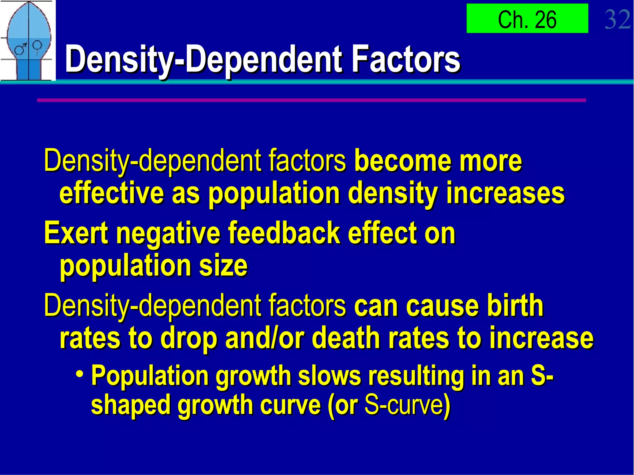 Density-Dependent Factors Density-dependent factors  become more effective as population density increases Exert negative feedback effect on population size Density-dependent factors  can cause birth rates to drop and/or death rates to increase Population growth slows resulting in an S-shaped growth curve (or  S-curve ) 