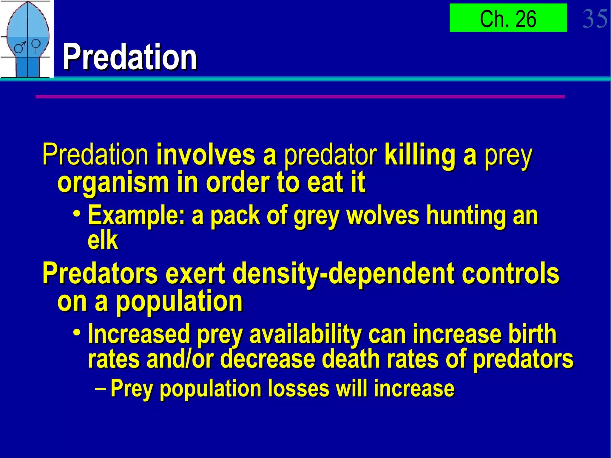 Predation Predation  involves a  predator  killing a  prey  organism in order to eat it Example: a pack of grey wolves hunting an elk Predators exert density-dependent controls on a population Increased prey availability can increase birth rates and/or decrease death rates of predators Prey population losses will increase 